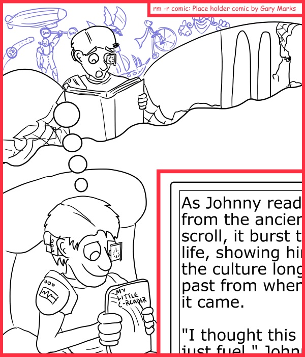 Remove R Comic (aka rm -r comic), by Gary Marks: Just fire kindling 
Dialog: 
Thankfully that was the only thing bursting with life in front of Johnny's face. 
 
Panel 2 
My Little E-reader: As Johnny read from the ancient scroll, it burst to life, showing him the culture long past from whence it came. 
 
"I thought this was just fuel," Johnny exclaimed.