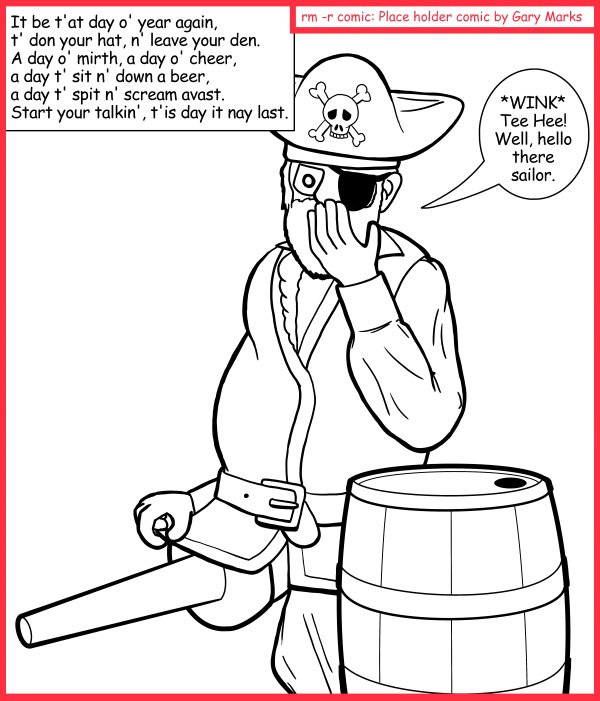 Remove R Comic (aka rm -r comic), by Gary Marks: Come hither, yon sailor 
Dialog: 
Why did all the lasses love the one legged pirate? 
Because, where ever he went, he always had wood. 
 
What has wood and loves to dance? 
Why, a peg leg, of course. 
 
Panel 1 
Caption: It be t'at day o' year again, t' don your hat, n' leave your den. A day o' mirth, a day o' cheer, a day t' sit n' down a beer, a day t' spit n' scream avast.
Start your talkin', t'is day it nay last. 
Pirate Paul: *WINK* Tee Hee! Well, hello there sailor. 