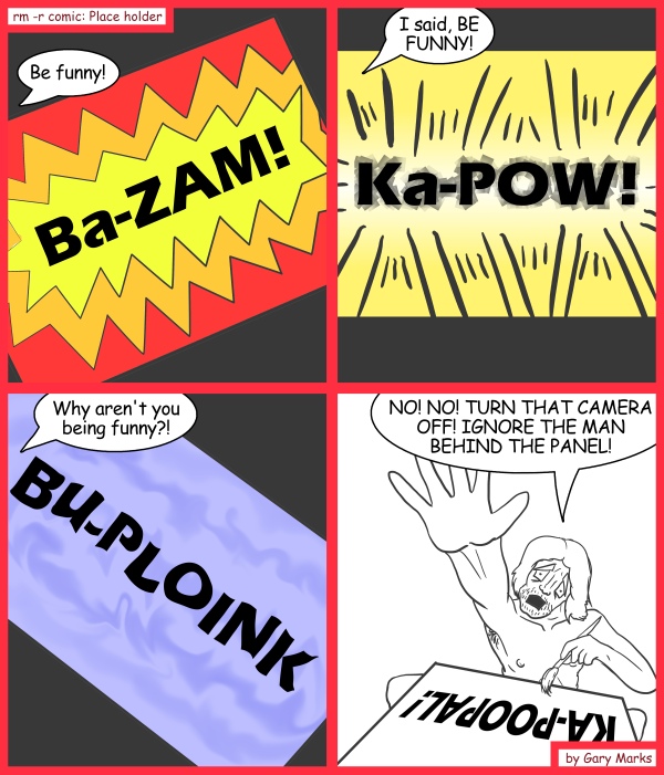 Remove R Comic (aka rm -r comic), by Gary Marks: The beating of a lifetime 
Dialog: 
Ba-DIZZLE! My-SHIZZLE! 
 
Panel 1 
Man behind the panel: Be funny! 
Sound effect: Ba-ZAM! 
Panel 2 
Man behind the panel: I said, BE FUNNY!
Sound effect:Ka-POW!
Panel 3 
Man behind the panel: Why aren't you being funny?!
Sound effect: Bu-PLOINK!
Panel 4 
Man behind the panel: NO! NO! TURN THAT CAMERA OFF! IGNORE THE MAN BEHIND THE PANEL! 
