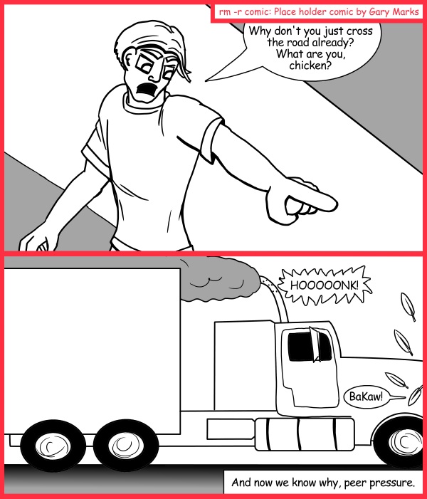 Remove R Comic (aka rm -r comic), by Gary Marks: The other side 
Dialog: 
Peer pressure, it's two tons of pain speeding at you at sixty miles an hour. 
 
Panel 1 
Farmer John: Why don't you just cross the road already? What are you, chicken? 
Panel 2 
Truck: HOOOOONK! 
Chicken: BaKaw! 
Caption: And now we know why, peer pressure. 
