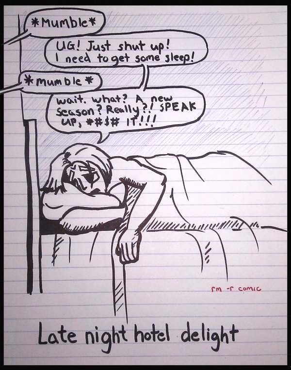 Remove R Comic (aka rm -r comic), by Gary Marks: C2E2 2013 2 of 3 
Dialog: 
It is very much a love hate relationship. 
 
Panel 1 
Hotel neighbors: *Mumble* 
Gary: UG! Just shut up! I need to get some sleep! 
Hotel neighbors: *mumble* 
Gary: Wait. What? A new season? Really?! SPEAK UP, *#$# IT!!! 
Caption: Late night hotel delight 