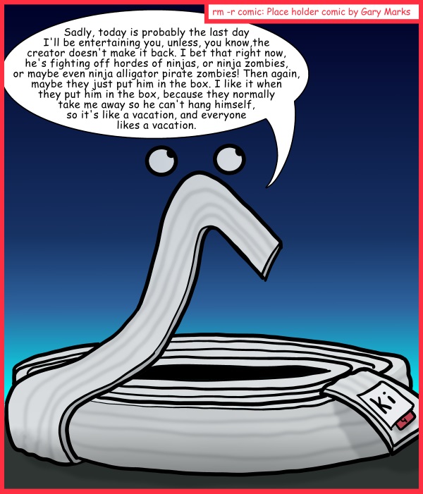 Remove R Comic (aka rm -r comic), by Gary Marks: Summer Camp 2013 3 of 3 
Dialog: 
I like it when I'm in the box. 
 
Panel 1 
Floppy: Sadly, today is probably the last day I'll be entertaining you, unless, you know, the creator doesn't make it back. I bet that right now, he's fighting off hordes of ninjas, or ninja zombies, or maybe even ninja alligator pirate zombies!  Then again, maybe they just put him in the box. I like it when they put him in the box, because they normally take me away so he can't hang himself, so it's like a vacation, and everyone likes a vacation.