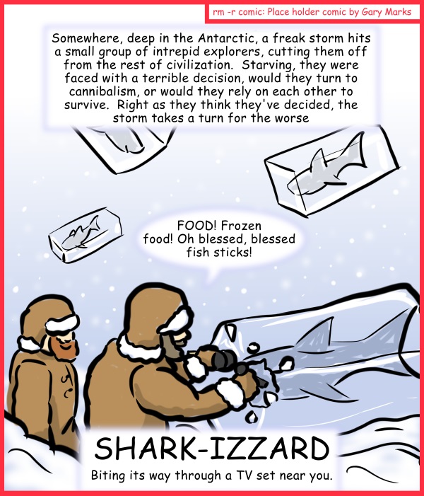 Remove R Comic (aka rm -r comic), by Gary Marks: Aren't you glad they made Sharknado part 2 of 5 
Dialog: 
The horror became real, when they realized that the blizzard didn't drop any tartar sauce. 
 
Caption: Somewhere, deep in the Antarctic, a freak storm hits a small group of intrepid explorers, cutting them off from the rest of civilization.  Starving, they were faced with a terrible decision, would they turn to cannibalism, or would they rely on each other to survive.  Right as they think they've decided, the storm takes a turn for the worse. 
Intrepid Explorer: FOOD! Frozen food! Oh blessed, blessed fish sticks! 
Title: SHARK-IZZARD 
Subtitle: Biting its way through a TV set near you. 