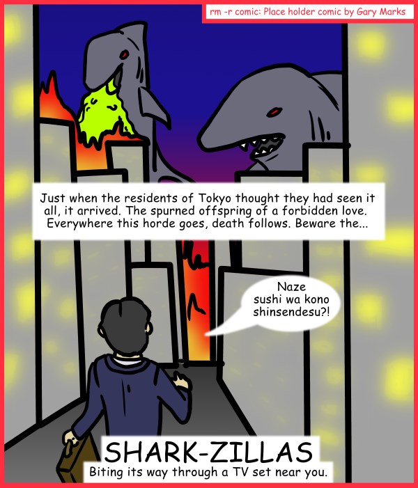 Remove R Comic (aka rm -r comic), by Gary Marks: Aren't you glad they made Sharknado part 5 of 5 
Dialog: 
Because Godzilla attacks ARE natural disasters in Japan. 
 
Panel 1 
Caption: Just when the residents of Tokyo thought they had seen it all, it arrived. The spurned offspring of a forbidden love.  Everywhere this horde goes, death follows. Beware the... 
Businessman: Naze sushi wa kono shinsendesu?! 
Title: SHARK-ZILLAS 
Subtitle: Biting its way through a TV set near you. 