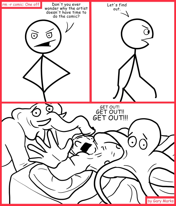 Remove R Comic (aka rm -r comic), by Gary Marks: If I can't have an Elopus... 
Dialog: 
Freaking water beds. 
 
Panel 1 
Mr. Sir "Lucky" Woodland Underbush Stick the third: Don't you ever wonder why the artist doesn't have time to do the comic? 
Panel 2 
Mr. Sir "Lucky" Woodland Underbush Stick the third: Let's find out. 
Panel 3 
Gary: GET OUT! GET OUT!! GET OUT!!! 