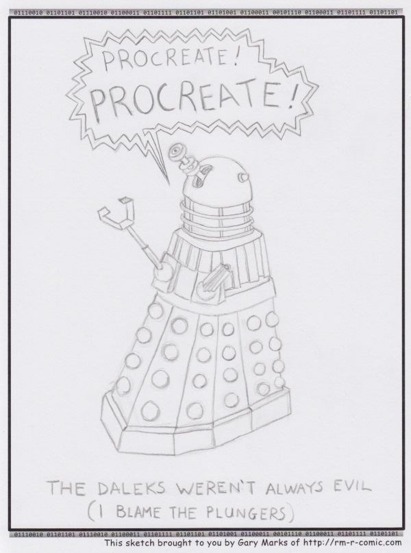 Remove R Comic (aka rm -r comic), by Gary Marks: Care for a pinch 
Dialog: 
The suction's great, but the reach sucks. 
 
Panel 1 
Dalek: PROCREATE! PROCREATE! 
Caption: THE DALEKS WEREN'T ALWAYS EVIL (I BLAME THE PLUNGERS) 