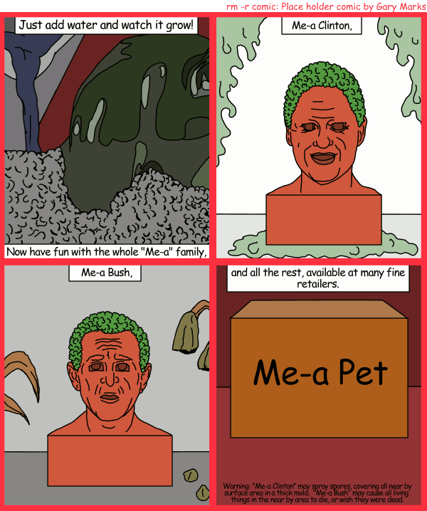 Remove R Comic (aka rm -r comic), by Gary Marks: Me a pet, you a pet 
Dialog: 
Panel 1 
Speaker: Just add water and watch it grow! Now have fun with the whole "Me-a" family, 
Panel 2 
Speaker: Me-a Clinton, 
Panel 3 
Speaker: Me-a Bush, 
Panel 4 
Speaker: and all the rest, available at many fine retailers. 
Fine print: Warning: "Me-a Clinton" may spray spores, covering all near by surface area in a thick mold. "Me-a Bush" may cause all living things in the near by area to die, or wish they were dead. 
