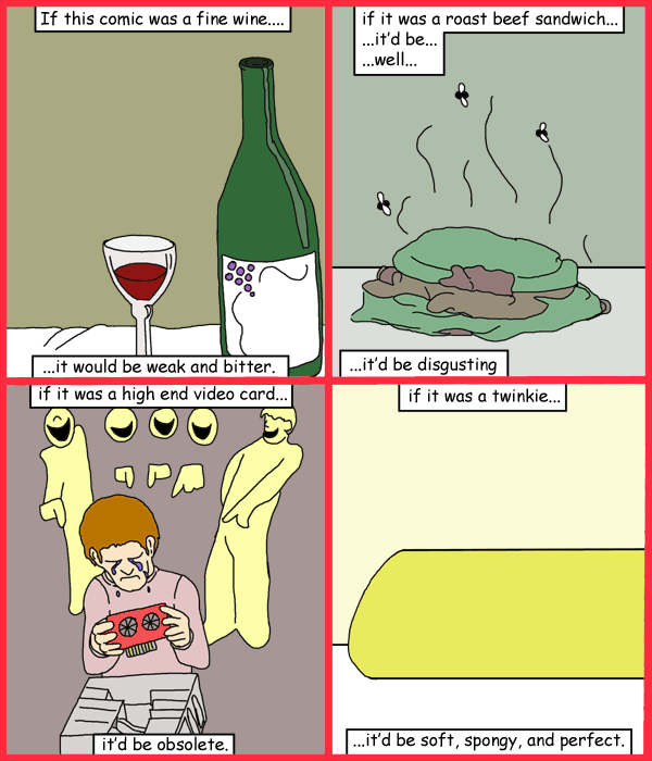 Remove R Comic (aka rm -r comic), by Gary Marks: Year one. 
Dialog: 
Panel 1 
Caption: If this comic was a fine wine.... ...it would be weak and bitter. 
Panel 2 
Caption: if it was a roast beef sandwich... ...it'd be... ...well... ...it'd be disgusting 
Panel 3 
Caption: if it was a high end video card...it'd be obsolete. 
Panel 4 
Caption: if it was a twinkie... ...it'd be soft, spongy, and perfect. 

