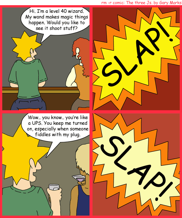 Remove R Comic (aka rm -r comic), by Gary Marks: Slap me silly 
Dialog: 
Panel 1 
Jacob: Hi. I'm a level 40 wizard. My wand makes magic things happen. Would you like to see it shoot stuff? 
Panel 2 
Sound effect: SLAP! 
Panel 3 
Jacob: Wow.. you know.. you're like a UPS. You me turned on, especially when someone fiddles with my plug. 
Panel 4 
