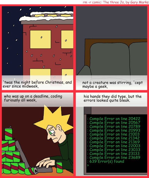 Remove R Comic (aka rm -r comic), by Gary Marks: R Christmas, part 1 of 12 
Dialog: 
Panel 1 
Caption: 'twas the night before Christmas, and ever since midweek, 
Panel 2 
Caption: not a creature was stirring, 'cept maybe a geek, 
Panel 3 
Caption: who was up on a deadline, coding furiously all week, 
Panel 4 
Caption: his hands they did type, but the errors looked quite bleak. 
Computer Screen: :Compile Error on line 20422 :Compile Error on line 20567 :Compile Error on line 20789 :Compile Error on line 20993 :Compile Error on line 21003 :Compile Error on line 21342 :Compile Error on line 21369 :Compile Error on line 22003 :Compile Error on line 23033 :Compile Error on line 23133 :Compile Error on line 23689 :639 Error(s) found @gt; 
