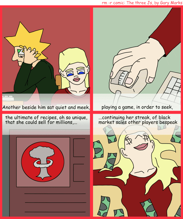 Remove R Comic (aka rm -r comic), by Gary Marks: R Christmas, part 2 of 12 
Dialog: 
Panel 1 
Caption: Another beside him sat quiet and meek 
Panel 2 
Caption: playing a game, in order to seek, 
Panel 3 
Caption: the ultimate of recipes, oh so unique, that she could sell for millions, ... 
Panel 4 
Caption: ...continuing her streak of black market sales other players bespeak 
