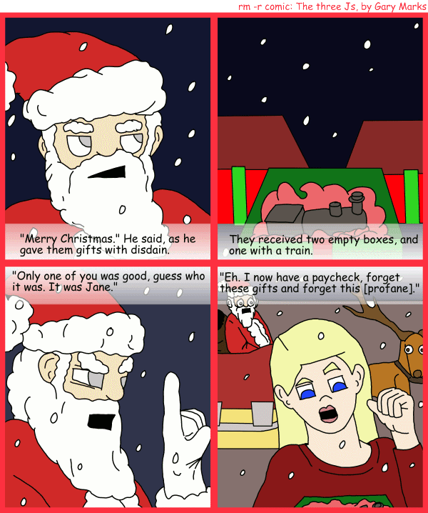 Remove R Comic (aka rm -r comic), by Gary Marks: R Christmas, part 12 of 12 
Dialog: 
Panel 1 
Caption: "Merry Christmas." He said, as he gave them gifts with disdain. 
Panel 2 
Caption: They received two empty boxes, and one with a train. 
Panel 3 
Caption: "Only one of you was good, guess who it was. It was Jane." 
Panel 4 
Caption: "Eh. I now have a paycheck, forget these gifts and forget this [profane]." 
