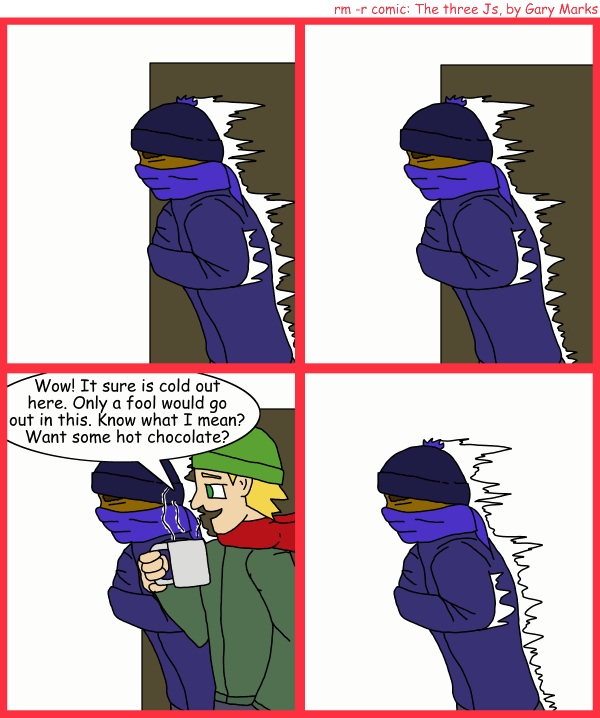 Remove R Comic (aka rm -r comic), by Gary Marks: It's just cold 
Dialog: 
Panel 3 
Jacob: Wow! It sure is cold out here. Only a fool would go out in this. Know what I mean? Want some hot chocolate? 