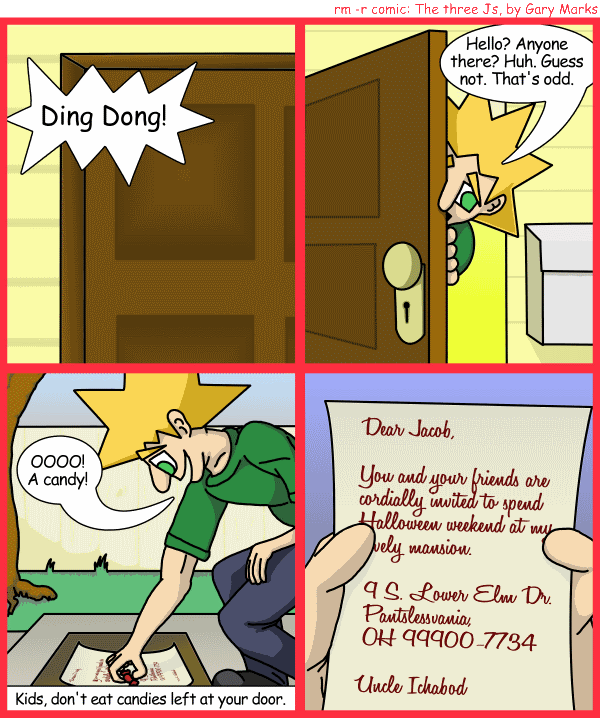 Remove R Comic (aka rm -r comic), by Gary Marks: Balefully Odd Outing: Part 1 of 20 
Dialog: 
Wait, that's his address?! But that's right next door! 
 
Panel 1 
Door bell: Ding Dong! 
Panel 2 
Jacob: Hello? Anyone there? Huh. Guess not. That's odd. 
Panel 3 
Jacob: OOOO! A candy! 
Caption: Kids, don't eat candies left at your door. 
Panel 4
Letter: Dear Jacob,   You and your friends are cordially invited to spend Halloween weekend at my lovely mansion. 
9 S. Lower Elm Dr. 
Pantslessvania, OH 99900-7734 
 
Uncle Ichabod 