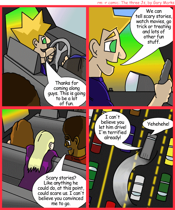 Remove R Comic (aka rm -r comic), by Gary Marks: Balefully Odd Outing: Part 2 of 20 
Dialog: 
Hehe! Now I'm 10 seconds closer to my final destination. 
 
Panel 1 
Jacob: Thanks for coming along guys. This is going to be a lot of fun. 
Panel 2 
Jacob: We can tell scary stories, watch movies, go trick or treating and lots of other fun stuff. 
Panel 3 
Jase: Scary stories? Like anything he could do, at this point, could scare us. I can't believe you convinced me to 
go. 
Panel 4 
Jane: I can't believe you let him drive! I'm terrified already! 
Jacob: Yehehehe! 
