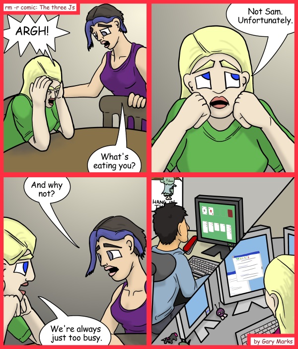 Remove R Comic (aka rm -r comic), by Gary Marks: Bzzzzzz 
Dialog: 
If only windows still shipped with minesweeper, then all of our worries would be forgotten. 
 
Panel 1 
Jane: ARGH! 
Cassandra: What's eating you? 
Panel 2 
Jane: Not Sam. Unfortunately. 
Panel 3 
Cassandra: And why not? 
Jane: We're always just too busy. 
