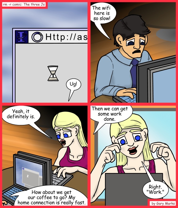 Remove R Comic (aka rm -r comic), by Gary Marks: Stuck in mud 
Dialog: 
How can one work, when google won't load? 
 
Panel 1 
Samuel: Ug! 
Panel 2 
Samuel: The wifi here is so slow! 
Panel 3 
Jane: Yeah, it definitely is.
Samuel: How about we get our coffee to go? My home connection is really fast. 
Panel 4 
Samuel: Then we can get some work done. 
Jane: Right. "Work." 
