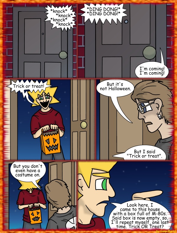 Remove R Comic (aka rm -r comic), by Gary Marks: Halloween 2011, 13 of 32 
Dialog: 
Was it one box or two that I started with? Eh, doesn't matter, I mean.. it's not like I lit them, or did I? 
 
Panel 1 
Sound Effect: *knock* *knock* *knock* *knock*  
Panel 2 
Sound Effect: *DING DONG!* *DING DONG!* 
Happy Home Owner: I'm coming! I'm coming! 
Panel 3 
Jacob: Trick or treat! 
Panel 4 
Happy Home Owner: But it's not Halloween. 
Jacob: But I said "Trick or treat". 
Panel 5 
Happy Home Owner: But you don't even have a costume on. 
Panel 6 
Jacob: Look here. I came to this house with a box full of M-80s. Said box is now empty, so, I'll repeat myself, one last time. Trick OR Treat? 
