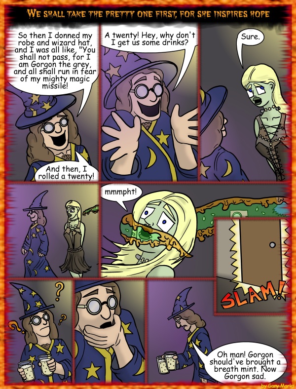 Remove R Comic (aka rm -r comic), by Gary Marks: Halloween 2011, 25 of 32 
Dialog: 
Why are wizards always trying to show me their wooden wands? 
 
Panel 1 
Monster: We shall take the pretty one first, for she inspires hope 
Gorgon: So then I donned my rob and wizard hat, and I was all like, "You shall not pass, for I am Gorgon the grey, and all shall run in fear of my mighty magic missile! And then I rolled a twenty! 
Panel 2 
Gorgon: A twenty! Hey, why don't I get us some drinks? 
Panel 3 
Jane: Sure. 
Panel 5 
Jane: mmmpht! 
Panel 6 
Sound effect: SLAM! 
Panel 9 
Gorgon: Oh man! Gorgon should've brought a breath mint. Now Gorgon sad. 
