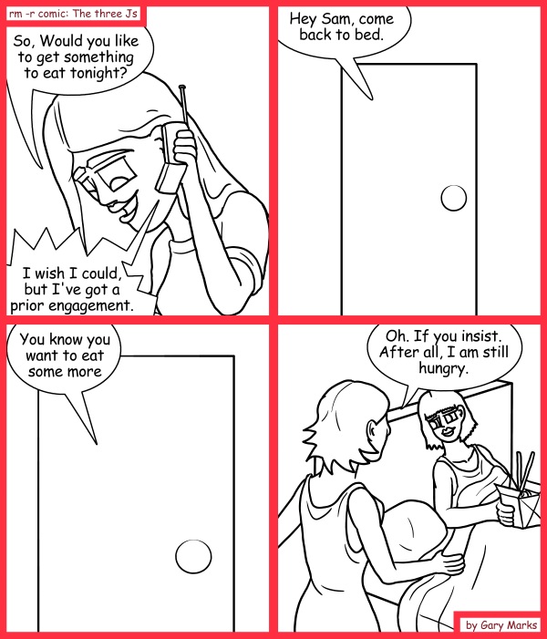 Remove R Comic (aka rm -r comic), by Gary Marks: Eating in 
Dialog: 
All of you have dirty dirty minds. For shame. 
 
Panel 1 
Jane: So, would you like to get something to eat tonight? 
Samuel: I wish I could, but I've got a prior engagement. 
Panel 2 
Voice: Hey Sam, come back to bed. 
Panel 3 
Voice: You know you want to eat some more 
Panel 4 
Samantha: Oh. If you insist. After all, I am still hungry. 
