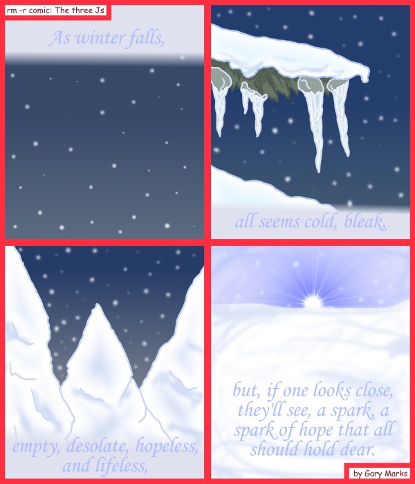 Remove R Comic (aka rm -r comic), by Gary Marks: 2011 Holiday tale, part 1 of 12 
Dialog: 
Don't look at me like that, it's cold out. 
 
Panel 1 
Caption: As winter falls, 
Panel 2 
Caption: all seems cold, bleak, 
Panel 3 
empty, desolate, hopeless, and lifeless, 
Panel 4 
Caption: but, if one looks close, they'll see, a spark, a spark of hope that all should hold dear. 