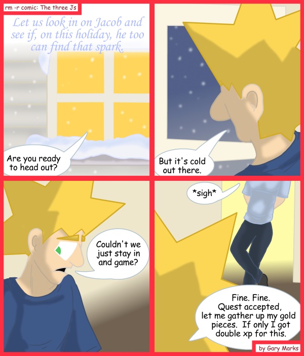 Remove R Comic (aka rm -r comic), by Gary Marks: 2011 Holiday tale, part 2 of 12 
Dialog: 
But look, it's snowing in my game, isn't that good enough? 
 
Panel 1 
Caption: Let us look in on Jacob and see if, on this holiday, he too can find that spark. 
Cassandra: Are you ready to head out? 
Panel 2 
Jacob: But it's cold out there. 
Panel 3 
Jacob: Couldn't we just stay in and game? 
Panel 4 
Cassandra: *sigh* 
Jacob: Fine. Fine. Quest accepted, let me gather up my gold pieces. If only I got double xp for this. 