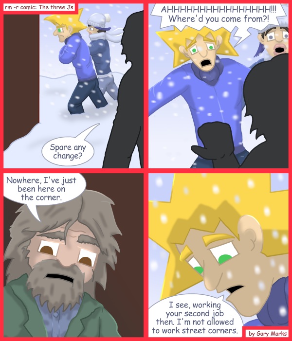 Remove R Comic (aka rm -r comic), by Gary Marks: 2011 Holiday tale, part 7 of 12 
Dialog: 
But that job pays so much more. 
 
Panel 1 
Hobo Joe: Spare any change? 
Panel 2 
Jacob: AHHHHHHHHHHHHHHHH!!! Where'd you come from?! 
Panel 3 
Hobo Joe: Nowhere, I've just been here on the corner. 
Panel 4 
Jacob: I see, working your second job then. I'm not allowed to work street corners. 