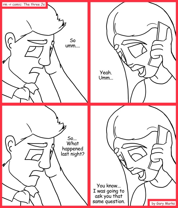 Remove R Comic (aka rm -r comic), by Gary Marks: Thoughtless 
Dialog: 
It's like we're totally on the same wave length or something. 
 
Panel 1 
Samuel: So umm.... 
Panel 2 
Jane: Yeah. Umm... 
Panel 3 
Samuel: So... What happened last night? 
Panel 4 
Jane: You know... I was going to ask you that same question. 