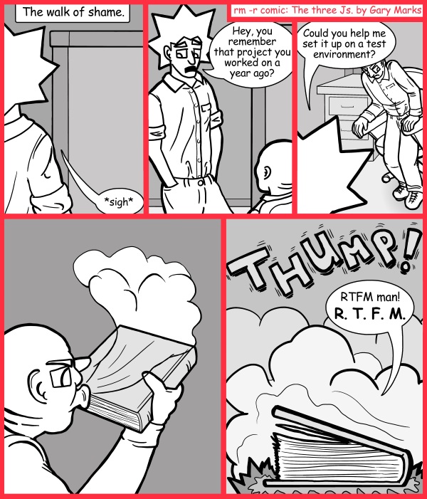 Remove R Comic (aka rm -r comic), by Gary Marks: Really terrifically formatted manual 
Dialog: 
Does it at least have a twist ending or character guide so I can keep track? 
 
Panel 1 
Caption: The walk of shame. 
Jacob: *sigh* 
Panel 2 
Jacob: Hey, you remember that project your worked on a year ago? 
Panel 3 
Jacob: Could you help me set it up on a test environment? 
Panel 5 
Sound effect: THUMP! 
Phil: RTFM man! R. T. F. M. 
