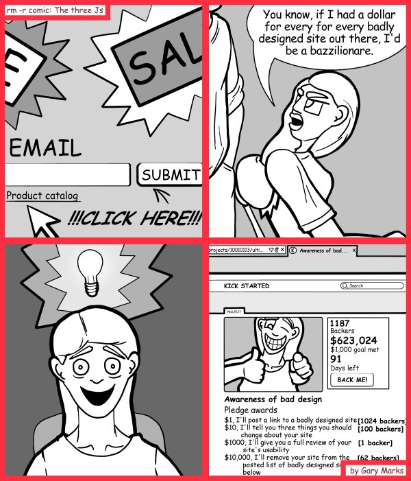 Remove R Comic (aka rm -r comic), by Gary Marks: A kick for a bazillion dollars 
Dialog: 
A bazzilionare I tellz ya. A bazzilionare. 
 
Panel 2 
Jane: You know, if I had a dollar for every for every badly designed site out there, I'd be a bazzilionare. 

