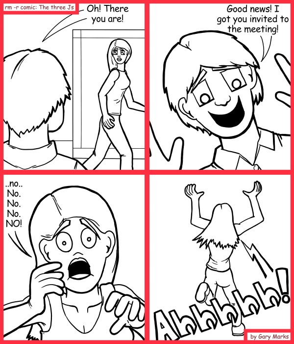 Remove R Comic (aka rm -r comic), by Gary Marks: Meet you over there 
Dialog: 
Oh! Gee! It's lunch time. I.. um.. I gotta go. 
 
Panel 1 
Surge: Oh! There you are! 
Panel 2 
Surge: Good news! I got you invited to the meeting! 
Panel 3 
Jane: ..no.. No. No. No. NO! 
Panel 4 
Jane: Ahhhhh! 