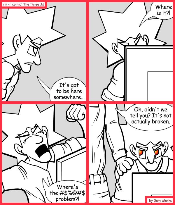 Remove R Comic (aka rm -r comic), by Gary Marks: Search for the bug of gold 
Dialog: 
Well, give me five minutes, and it will be. 
 
Panel 1 
Jacob: It's got to be here somewhere... 
Panel 2 
Jacob: Where is it?! 
Panel 3 
Jacob: Where's the #$%@#$ problem?! 
Panel 4 
Charles: Oh, didn't we tell you? It's not actually broken. 