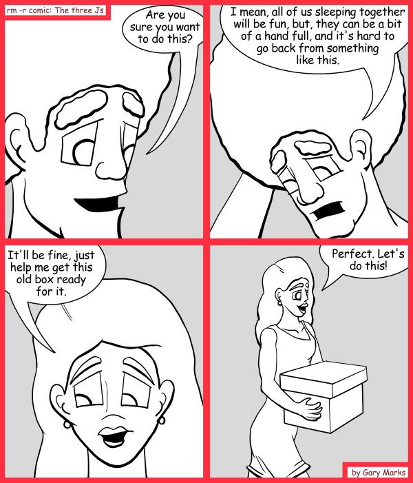 Remove R Comic (aka rm -r comic), by Gary Marks: Away we go 
Dialog: 
Oh yeah! Put your box down over there! 
 
Panel 1 
Jase: Are you sure you want to do this? 
Panel 2 
Jase: I mean, all of us sleeping together will be fun, but, they can be a bit of a hand full, and it's hard to go back from something like this. 
Panel 3 
Hope: It'll be fine, just help me get this old box ready for it. 
Panel 4 
Hope: Perfect. Let's do this! 
