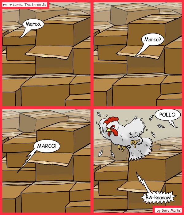 Remove R Comic (aka rm -r comic), by Gary Marks: Real life typos 
Dialog: 
Next time, read before you scream, "enter". 
 
Panel 1 
Jase: Marco. 
Panel 2 
Jase: Marco? 
Panel 3 
Jase: MARCO! 
Panel 4 
Hope: POLLO! 
Chicken: BA-kaaaaw! 
