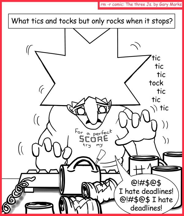 Remove R Comic (aka rm -r comic), by Gary Marks: Riddled developer 
Dialog: 
THIS GUY! That's who. 
 
Panel 1 
Caption: What tics and tocks but only rocks when it stops? 
Sound effect: tic tic tic tock tic tic tic 
Jacob: @!#$@$ I hate deadlines! @!#$@$ I hate deadlines! 
