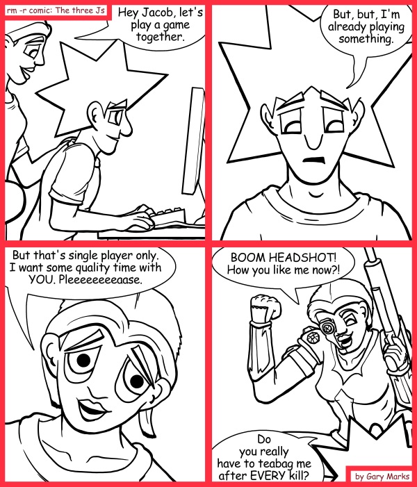 Remove R Comic (aka rm -r comic), by Gary Marks: Quality time 
Dialog: 
Mmmmmmm. Salty, salty. Earl Gray 
 
Panel 1 
Cassandra: Hey Jacob, let's play a game together. 
Panel 2 
Jacob:  But, but, I'm already playing something. 
Panel 3 
Cassandra: But that's single player only, and I want some quality time with you. Pleeeeeeeeaase. 
Jacob: Fine. 
Panel 4 
Cassandra: BOOM HEADSHOT! How you like me now?! 
Jacob: Do you really have to teabag me after EVERY kill? 
