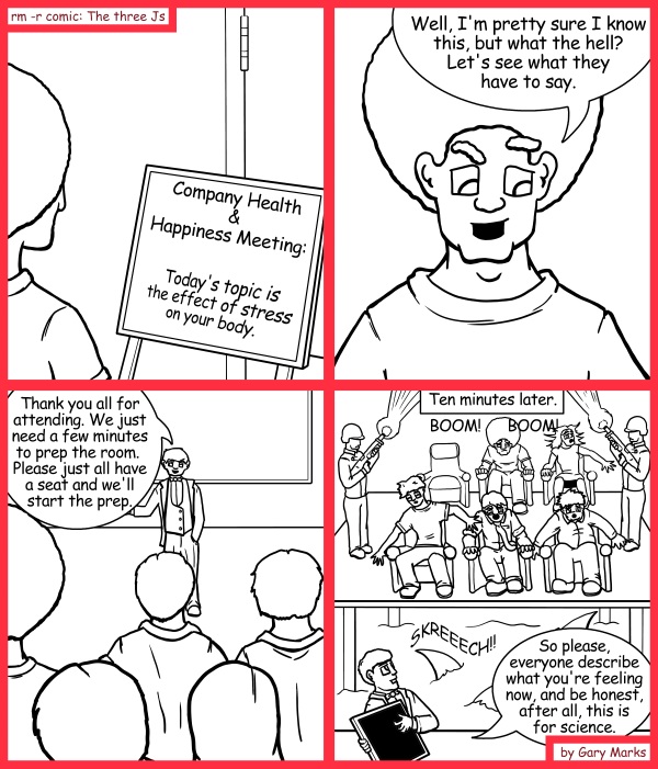 Remove R Comic (aka rm -r comic), by Gary Marks: Meeting bait 
Dialog: 
Not again. It feels just like a Monday. 
 
Panel 1 
Sign: Company Health and Happiness Meeting: Today's topic is the effect of stress on your body. 
Panel 2 
Jase: Well, I'm pretty sure I know this, but what the hell? Let's see what they have to say. 
Panel 3 
Speaker: Thank you all for attending.  We just need a few minutes to prep the room.  Please just all have a seat and we'll start the prep. 
Panel 4 
Caption: Ten minutes later 
Sound effect: BOOM! BOOM! SKREEECH! 
Speaker: So please, everyone, describe what you're feeling now, and do be honest, after all, this is for science. 
