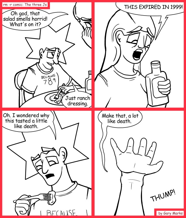 Remove R Comic (aka rm -r comic), by Gary Marks: All dressed up 
Dialog: 
Havent you ever heard of blue ranch? 
 
Panel 1 
Jane: Oh god, that salad smells horrid! What's on it? 
Jacob: Just ranch dressing. 
Panel 2 
Jane: THIS EXPIRED IN 1999! 
Panel 3 
Jacob: Oh. I wondered why this tasted a little like death. 
Panel 4 
Jacob: Make that, a lot like death.  
Sound effect: THUMP! 