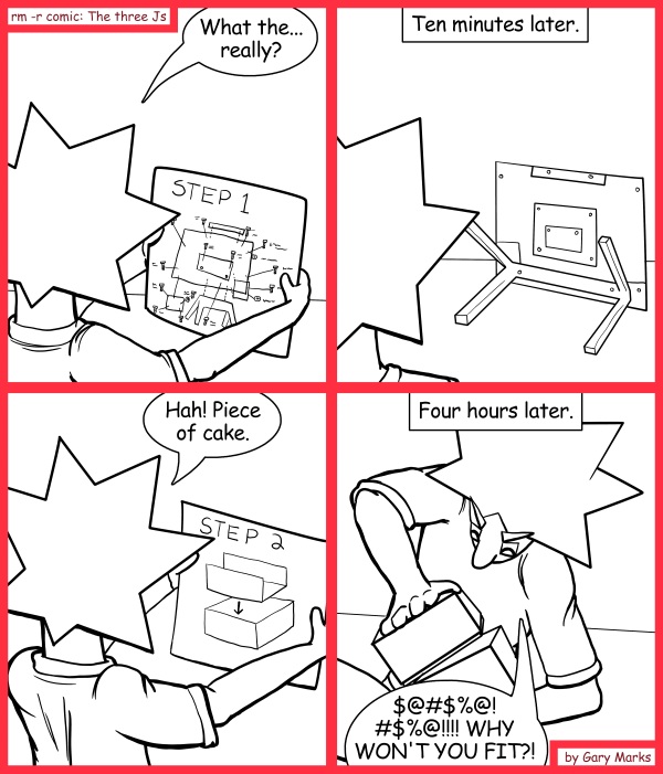 Remove R Comic (aka rm -r comic), by Gary Marks: Piecing it together 
Dialog: 
Think outside the box.  Get the blow torch! 
 
Panel 1 
Jacob: What the... really? 
Panel 2 
Caption: Ten minutes later. 
Panel 3 
Jacob: Hah! Piece of cake. 
Panel 4 
Caption: Four hours later. 
Jacob: $@#$%@!#$%@!!!! WHY WON'T YOU FIT?! 
