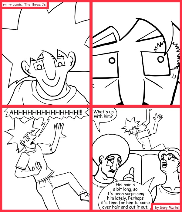 Remove R Comic (aka rm -r comic), by Gary Marks: I hair you 
Dialog: 
What a hairingly and hair raising tale. 
 
Panel 3 
Jacob: AHHHHHHHHHHHHHH!!! 
Panel 4 
Jase: What's up with him? 
Cassandra: His hair's a bit long, so it's been surprising him lately. Perhaps it's time for him to come over hair and cut it out. 