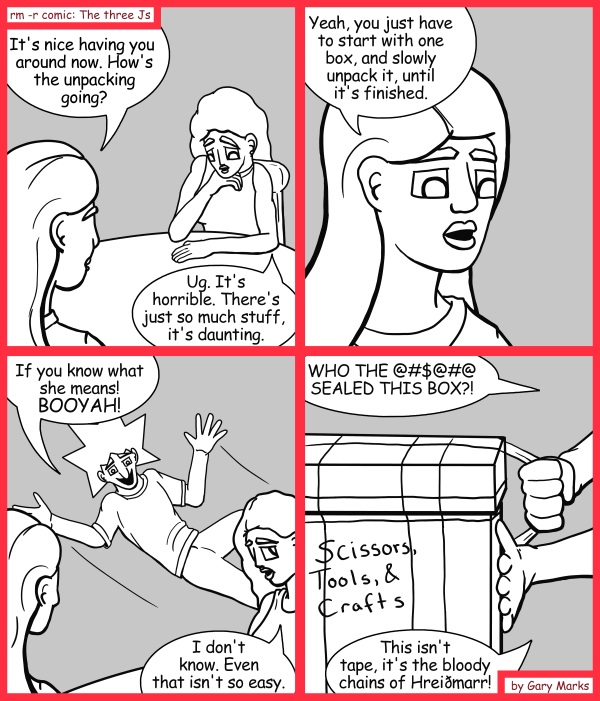 Remove R Comic (aka rm -r comic), by Gary Marks: Opening the box 
Dialog: 
I don't know why the gods complained, doesn't everyone like to be chained up every so often? 
 
Panel 1 
Jane: It's nice having you around now. How's the unpacking going? 
Hope: Ug. It's horrible. There's just so much stuff, it's daunting. 
Panel 2 
Jane: Yeah, you just have to start with one box, and slowly unpack it, until it's finished. 
Panel 3 
Jacob: If you know what she means! BOOYAH! 
Hope: I don't know. Even that isn't so easy. 
Panel 4 
Hope: WHO THE @#$@#@ SEALED THIS BOX?! This isn't tape, it's the bloody chains of Hreidmarr! 