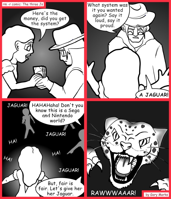 Remove R Comic (aka rm -r comic), by Gary Marks: Bought and sold 
Dialog: 
RELEASE THE KRAK...er.. I mean JAGUAR! RELEASE THE JAGUAR! 
 
Panel 1 
Hope: Here's the money, did you get the system? 
Panel 2 
Bernard: What system was it you wanted again? Say it loud, say it proud. 
Hope: A JAGUAR! 
Panel 3 
Bernard: HAHAHaha! Don't you know this is a Sega and Nintendo world? But, fair is fair. Let's give her her Jaguar. 
Kids: JAGUAR! JAGUAR! JAGUAR! HA! HA! HA! 
Panel 4 
Jaguar: RAWWWAAAR! 