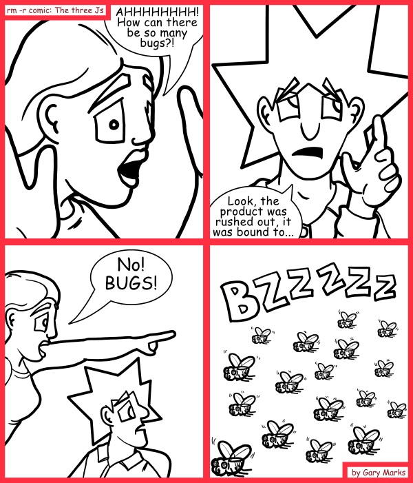 Remove R Comic (aka rm -r comic), by Gary Marks: A horde of bugs 
Dialog: 
Oh wait, no. There are more bugs in that code than in that swarm. 
 
Panel 1 
Jane: AHHHHHHH! How can there be so many bugs?! 
Panel 2 
Jacob: Look, the product was rushed out, it was bound to... 
Panel 3 
Jane: No! BUGS! 
Panel 4 
Swarm: BZZZZZ 