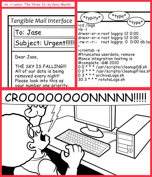 Remove R Comic (aka rm -r comic), by Gary Marks: On schedule for destruction 
Dialog: 
The big five, o, ohhhhh my! 
 
Panel 1 
Email: Dear Jase, THE SKY IS FALLING!!! All of our data is being removed every night! Please look into this as your number one priority. 
Panel 2 
Sound effect: *typity* *type* *type* 
Terminal: >cd /logs 
>ls -l 
drwxr-xr-x root loggrp 12 0:00 . 
drwxr-xr-x root loggrp 12 0:00 .. 
-rw-r--r--   root loggrp  0  0:00 db.log 
> 
>crontab -e 
#truncates userdata, remove 
#once integration testing is 
#complete -GM 2010 
0 0 * * * /usr/scripts/cleanupDB.sh 
0 0 * * * /usr/scripts/cleanupFiles.sh 
0 3 * * * archiveLogs.sh 
30 3 * * * rotateLogs.sh 
Panel 3 
Jase: CROOOOOOOONNNNN!!!!! 