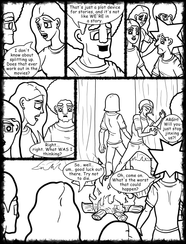 Remove R Comic (aka rm -r comic), by Gary Marks: Hot skies and cold nights, Part 11 of 31 
Dialog: 
I mean, this is as bad as it could possibly get, right? 
 
Panel 1 
Hope: I don't know about splitting up. Does that ever work out in the movies? 
Panel 2 
Jase: That's just a plot device for stories, and it's not like WE'RE in a story. 
Panel 4 
Hope: Right... right. What WAS I thinking? 
Panel 5 
Hope: So.. well.. um.. good luck out there. Try not to die. 
Jacob: Oh, come on. What's the worst that could happen? 
Cassandra: ARGH! Will you just stop jinxing us?! 
