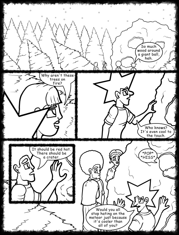 Remove R Comic (aka rm -r comic), by Gary Marks: Hot skies and cold nights, Part 14 of 31 
Dialog: 
It's so cool it's blue. 
 
Panel 1 
Jacob: So much wood around a giant ball, heh. 
Panel 2 
Mandy: Why aren't these trees on fire? 
Panel 3 
Jacob: Who knows? It's even cool to the touch. 
Panel 4<b>
Jase: It should be red hot. There should be a crater. 
Panel 5 
Sound Effect: *POP* *HISS* 
Jacob: Would you all stop hating on the meteor just because it's cooler than all of you? 