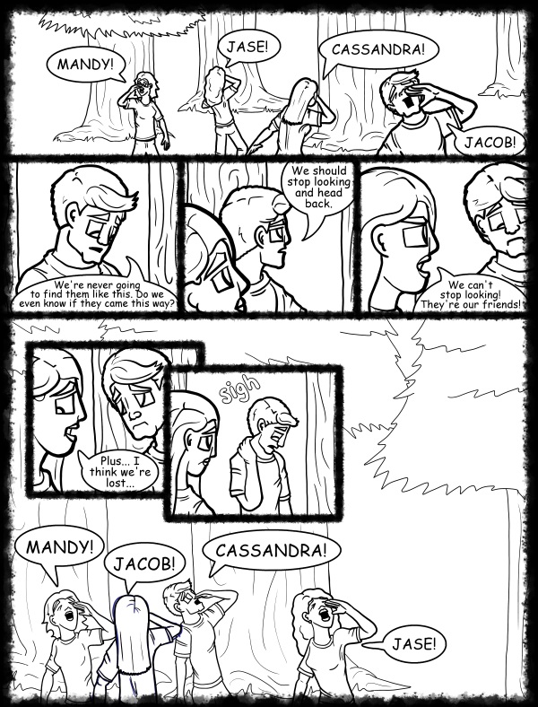 Remove R Comic (aka rm -r comic), by Gary Marks: Hot skies and cold nights, Part 19 of 31 
Dialog: 
Oh look, some rustled bushes, a broken branch, and a shoe! They definitely came there! 
 
Panel 1 
Samantha: MANDY! 
Hope: JASE! 
Jane: CASSANDRA! 
Samuel: JACOB! 
Panel 2 
Samuel: We're never going to find them like this. Do we even know if they came this way? 
Panel 3 
Samuel:  We should stop looking and head back. 
Panel 4 
Jane: We can't stop looking! They're our friends! 
Panel 5 
Jane: Plus... I think we're lost... 
Panel 6 
Samuel: sigh 
Panel 7 
Samantha: MANDY! 
Jane: JACOB! 
Samuel: CASSANDRA! 
Hope: JASE! 
