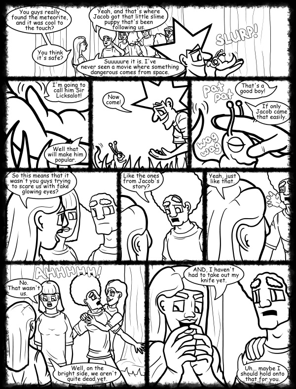 Remove R Comic (aka rm -r comic), by Gary Marks: Hot skies and cold nights, Part 21 of 31 
Dialog: 
Yes. Please hold my knife, but make sure you hold it tight. Yeah. Just like that. Mmmmmm 
 
Panel 1 
Jane: You guys really found the meteorite, and it was cool to the touch? 
Jase: Yeah, and that's where Jacob got that little slime puppy that's been following us. 
Jane: You think it's safe? 
Jase: Suuuuure it is. I've never seen a movie where something dangerous comes from space. 
Sound effect: SLURP! 
Panel 2 
Jacob: I'm going to call him Sir Licksalot! 
Hope: Well that will make him popular. 
Panel 3 
Jacob: Now come! 
Panel 4 
Jacob: That's a good boy! 
Cassandra: If only Jacob came that easily. 
Sound effect: pat pat wag wag 
Panel 5 
Jane: So this means that it wasn't you guys trying to scare us with fake glowing eyes? 
Panel 6 
Jase: Like the ones from Jacob's story? 
Panel 7 
Jane: Yeah, just like that. 
Panel 8 
Jase: AHHHHH!
Mandy: No. That wasn't us. 
Jane: Well, on the bright side, we aren't quite dead yet. 
Panel 9 
Jane: AND, I haven't had to take out my knife yet. 
Jase: Uh... maybe I should hold onto that for you. 