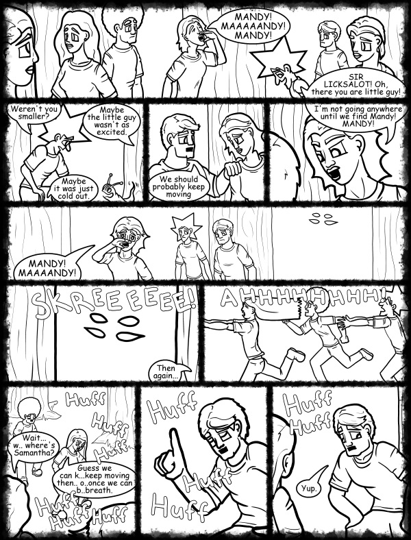 Remove R Comic (aka rm -r comic), by Gary Marks: Hot skies and cold nights, Part 23 of 31 
Dialog: 
But.. you remember the pirate's code, don't 'cha? 
 
Panel 1 
Samantha: MANDY! MAAAAANDY! MANDY! 
Jacob: SIR LICKSALOT! Oh, there you are little guy! 
Panel 2 
Jacob: Weren't you smaller? 
Cassandra: Maybe the little guy wasn't as excited. 
Hope: Maybe it was just cold out. 
Panel 3 
Samuel: We should probably keep moving. 
Panel 4 
Samantha: I'm not going anywhere until we find Mandy! MANDY! 
Panel 5 
Samantha: MANDY! MAAAANDY! 
Panel 6 
Sound effect: SKREEEEEE! 
Samantha: Then again... 
Panel 7 
Sound effect: AHHHHHHHH! 
Panel 8 
Sound effect: Huff Huff Huff 
Hope: Wait... w.. where's Samantha? 
Sound effect: Huff Huff Huff 
Jane: Guess we can k...keep moving then.. o..once we can b..breath. 
Panel 9 
Sound effect: Huff Huff Huff 
Panel 10 
Sound effect: Huff Huff  
Samuel: Yup. 
