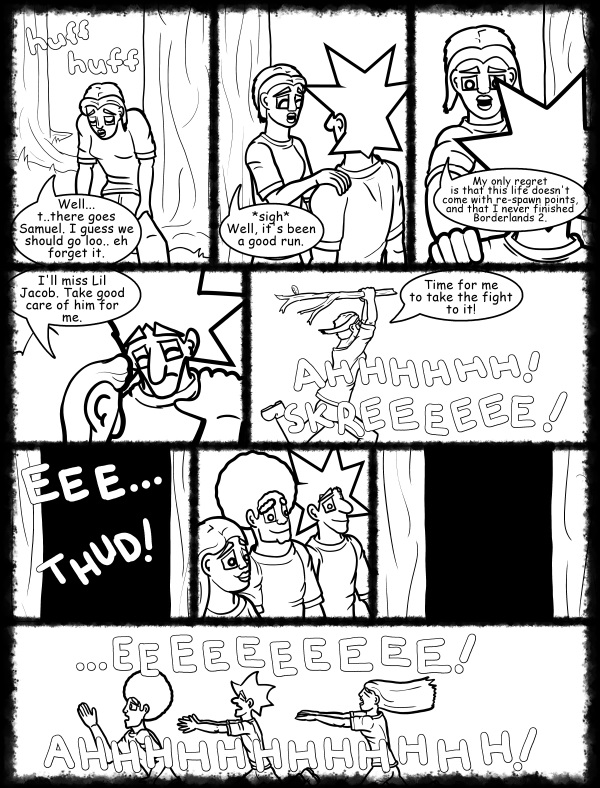 Remove R Comic (aka rm -r comic), by Gary Marks: Hot skies and cold nights, Part 26 of 31 
Dialog: 
Take this wood! TAKE IT! Oh my! You don't have to be so eager about  it. 
 
Panel 1 
Sound effect: huff huff 
Cassandra: Well... t..there goes Samuel. I guess we should go loo.. eh forget it. 
Panel 2 
Cassandra: *sigh* Well, it's been a good run. 
Panel 3 
Cassandra: My only regret is that this life doesn't come with re-spawn points, and that I never finished Borderlands 2. 
Panel 4 
Cassandra: I'll miss Lil Jacob. Take good care of him for me. 
Panel 5 
Cassandra: Time for me to take the fight to it! 
Sound effect: AHHHHHH! 
Sound effect: SKREEEEEE! 
Panel 6 
Sound effect: EEE... THUD! 
Panel 9 
Sound effect: ...EEEEEEEEEE! 
Sound effect: AHHHHHHHHHHHH! 
